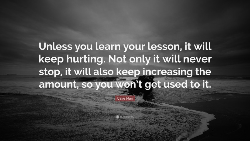 Cave Man Quote: “Unless you learn your lesson, it will keep hurting. Not only it will never stop, it will also keep increasing the amount, so you won’t get used to it.”