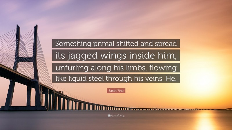 Sarah Fine Quote: “Something primal shifted and spread its jagged wings inside him, unfurling along his limbs, flowing like liquid steel through his veins. He.”