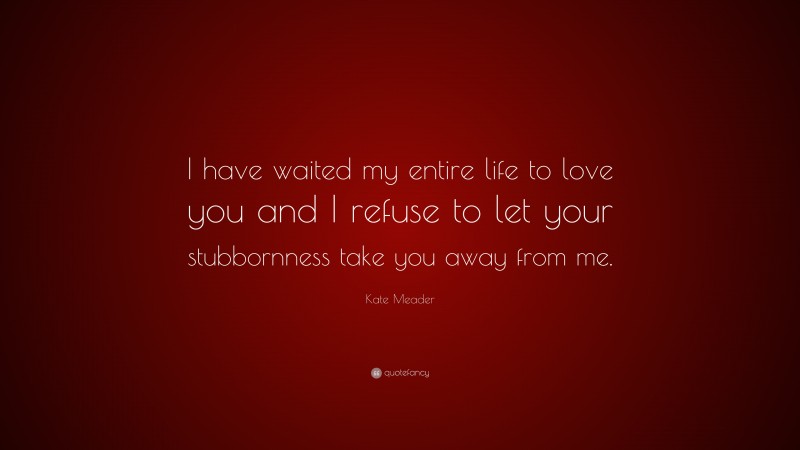 Kate Meader Quote: “I have waited my entire life to love you and I refuse to let your stubbornness take you away from me.”