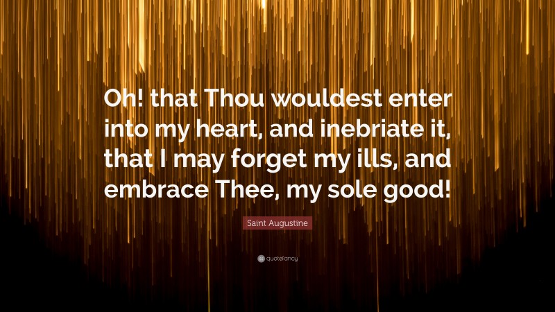 Saint Augustine Quote: “Oh! that Thou wouldest enter into my heart, and inebriate it, that I may forget my ills, and embrace Thee, my sole good!”