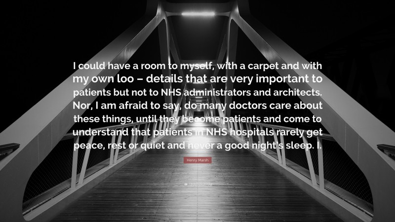 Henry Marsh Quote: “I could have a room to myself, with a carpet and with my own loo – details that are very important to patients but not to NHS administrators and architects. Nor, I am afraid to say, do many doctors care about these things, until they become patients and come to understand that patients in NHS hospitals rarely get peace, rest or quiet and never a good night’s sleep. I.”