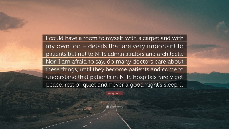 Henry Marsh Quote: “I could have a room to myself, with a carpet and with my own loo – details that are very important to patients but not to NHS administrators and architects. Nor, I am afraid to say, do many doctors care about these things, until they become patients and come to understand that patients in NHS hospitals rarely get peace, rest or quiet and never a good night’s sleep. I.”