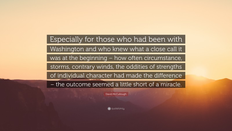 David McCullough Quote: “Especially for those who had been with Washington and who knew what a close call it was at the beginning – how often circumstance, storms, contrary winds, the oddities of strengths of individual character had made the difference – the outcome seemed a little short of a miracle.”