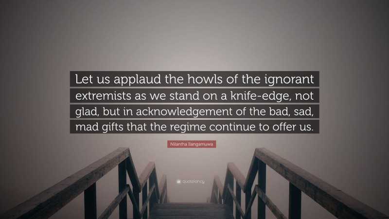 Nilantha Ilangamuwa Quote: “Let us applaud the howls of the ignorant extremists as we stand on a knife-edge, not glad, but in acknowledgement of the bad, sad, mad gifts that the regime continue to offer us.”