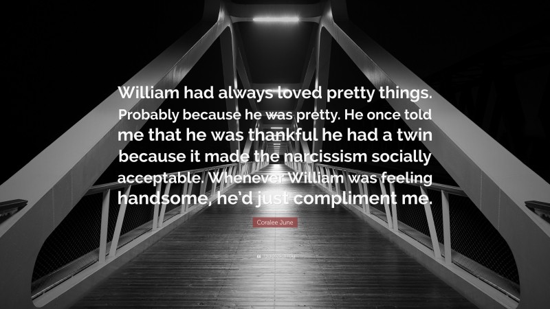 Coralee June Quote: “William had always loved pretty things. Probably because he was pretty. He once told me that he was thankful he had a twin because it made the narcissism socially acceptable. Whenever William was feeling handsome, he’d just compliment me.”