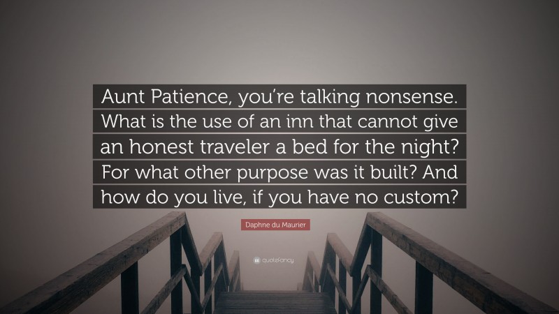 Daphne du Maurier Quote: “Aunt Patience, you’re talking nonsense. What is the use of an inn that cannot give an honest traveler a bed for the night? For what other purpose was it built? And how do you live, if you have no custom?”