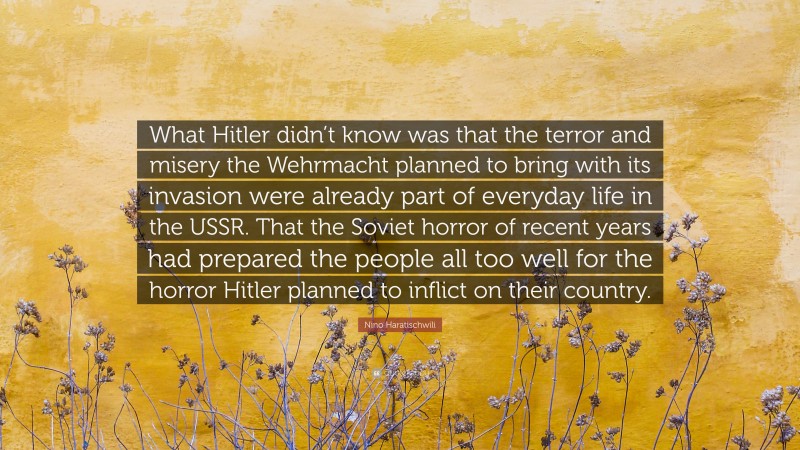 Nino Haratischwili Quote: “What Hitler didn’t know was that the terror and misery the Wehrmacht planned to bring with its invasion were already part of everyday life in the USSR. That the Soviet horror of recent years had prepared the people all too well for the horror Hitler planned to inflict on their country.”