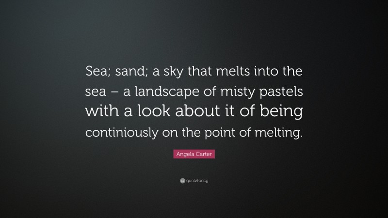 Angela Carter Quote: “Sea; sand; a sky that melts into the sea – a landscape of misty pastels with a look about it of being continiously on the point of melting.”