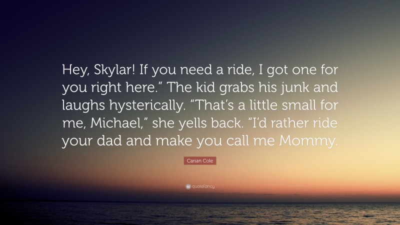 Carian Cole Quote: “Hey, Skylar! If you need a ride, I got one for you right here.” The kid grabs his junk and laughs hysterically. “That’s a little small for me, Michael,” she yells back. “I’d rather ride your dad and make you call me Mommy.”