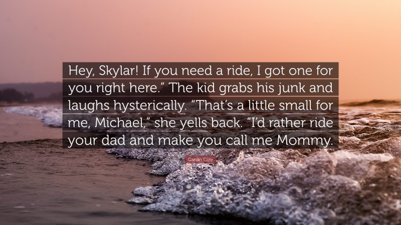 Carian Cole Quote: “Hey, Skylar! If you need a ride, I got one for you right here.” The kid grabs his junk and laughs hysterically. “That’s a little small for me, Michael,” she yells back. “I’d rather ride your dad and make you call me Mommy.”