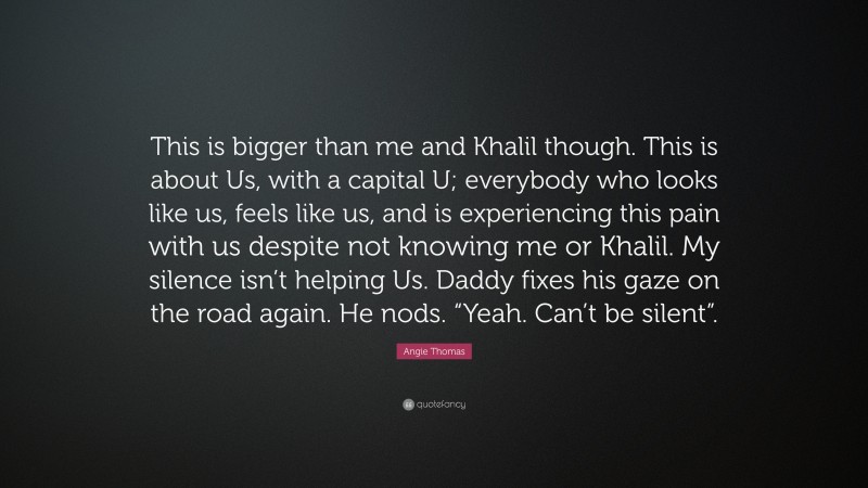 Angie Thomas Quote: “This is bigger than me and Khalil though. This is about Us, with a capital U; everybody who looks like us, feels like us, and is experiencing this pain with us despite not knowing me or Khalil. My silence isn’t helping Us. Daddy fixes his gaze on the road again. He nods. “Yeah. Can’t be silent”.”