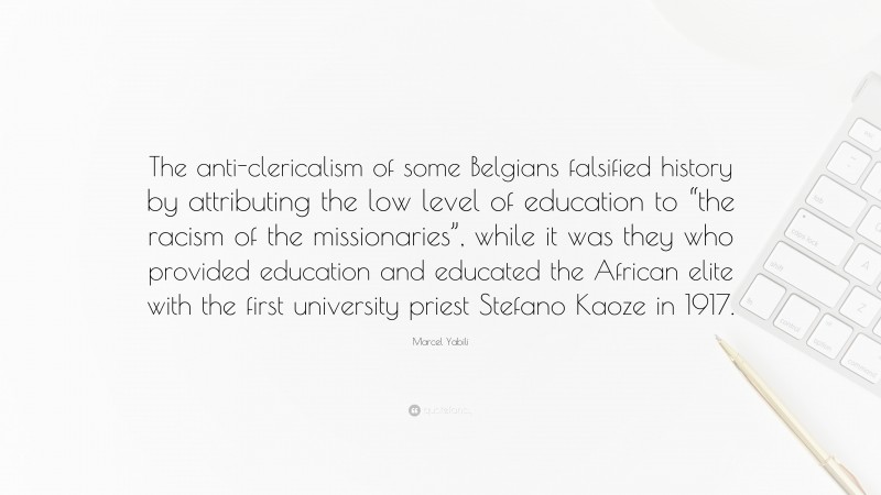 Marcel Yabili Quote: “The anti-clericalism of some Belgians falsified history by attributing the low level of education to “the racism of the missionaries”, while it was they who provided education and educated the African elite with the first university priest Stefano Kaoze in 1917.”
