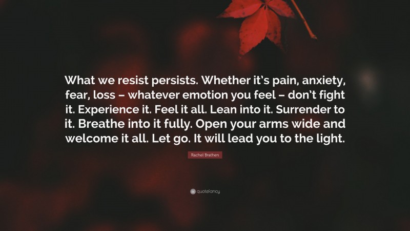 Rachel Brathen Quote: “What we resist persists. Whether it’s pain, anxiety, fear, loss – whatever emotion you feel – don’t fight it. Experience it. Feel it all. Lean into it. Surrender to it. Breathe into it fully. Open your arms wide and welcome it all. Let go. It will lead you to the light.”