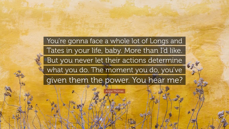 Angie Thomas Quote: “You’re gonna face a whole lot of Longs and Tates in your life, baby. More than I’d like. But you never let their actions determine what you do. The moment you do, you’ve given them the power. You hear me?”