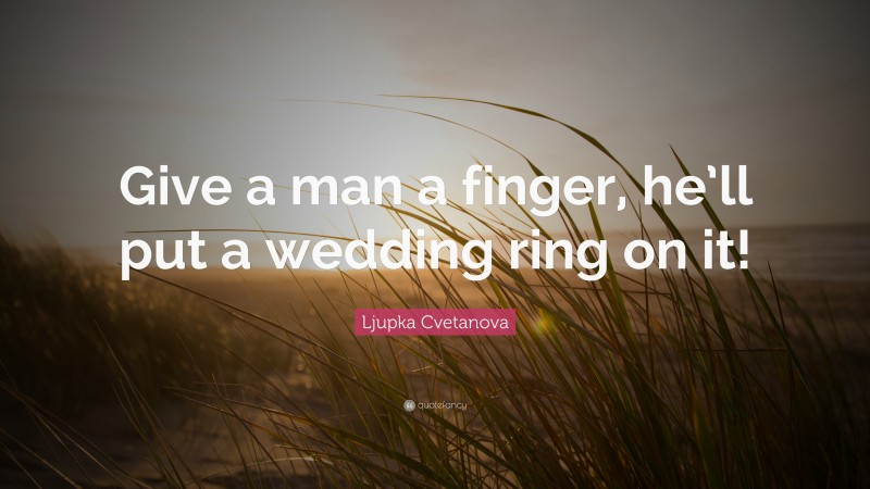 Ljupka Cvetanova Quote: “Give a man a finger, he’ll put a wedding ring on it!”