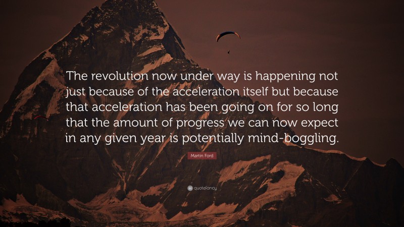 Martin Ford Quote: “The revolution now under way is happening not just because of the acceleration itself but because that acceleration has been going on for so long that the amount of progress we can now expect in any given year is potentially mind-boggling.”