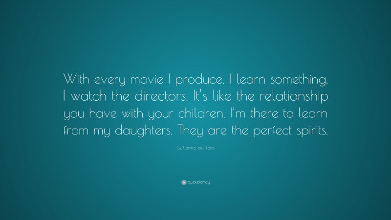 Guillermo del Toro Quote: “With every movie I produce, I learn something. I watch the directors. It’s like the relationship you have with your children. I’m there to learn from my daughters. They are the perfect spirits.”