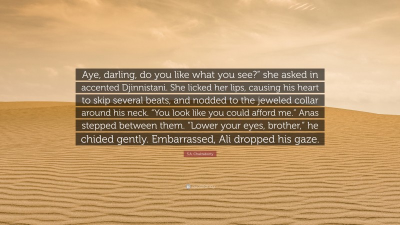 S.A. Chakraborty Quote: “Aye, darling, do you like what you see?” she asked in accented Djinnistani. She licked her lips, causing his heart to skip several beats, and nodded to the jeweled collar around his neck. “You look like you could afford me.” Anas stepped between them. “Lower your eyes, brother,” he chided gently. Embarrassed, Ali dropped his gaze.”