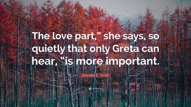 Jennifer E. Smith Quote: “The love part,” she says, so quietly that only Greta can hear, “is more important.”