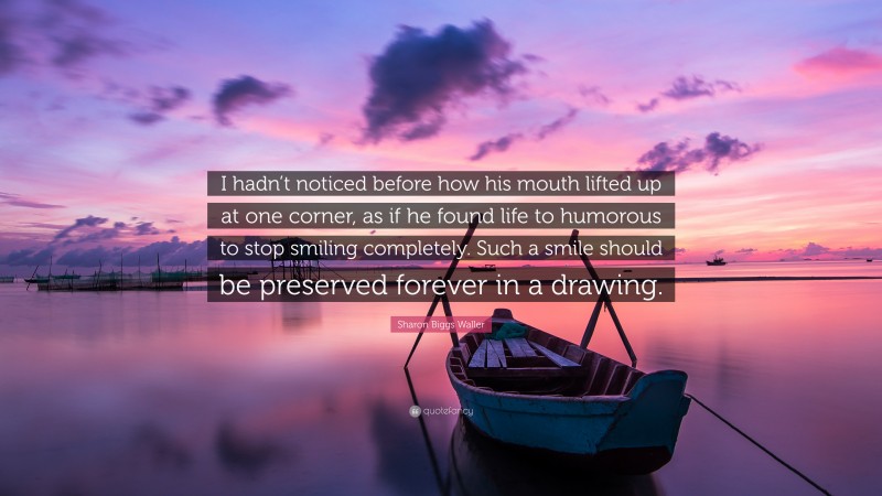 Sharon Biggs Waller Quote: “I hadn’t noticed before how his mouth lifted up at one corner, as if he found life to humorous to stop smiling completely. Such a smile should be preserved forever in a drawing.”