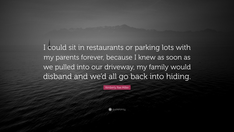 Kimberly Rae Miller Quote: “I could sit in restaurants or parking lots with my parents forever, because I knew as soon as we pulled into our driveway, my family would disband and we’d all go back into hiding.”