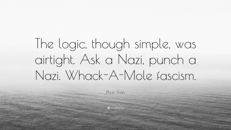 Phuc Tran Quote: “The logic, though simple, was airtight. Ask a Nazi, punch a Nazi. Whack-A-Mole fascism.”