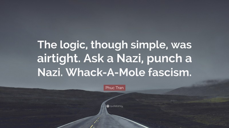 Phuc Tran Quote: “The logic, though simple, was airtight. Ask a Nazi, punch a Nazi. Whack-A-Mole fascism.”
