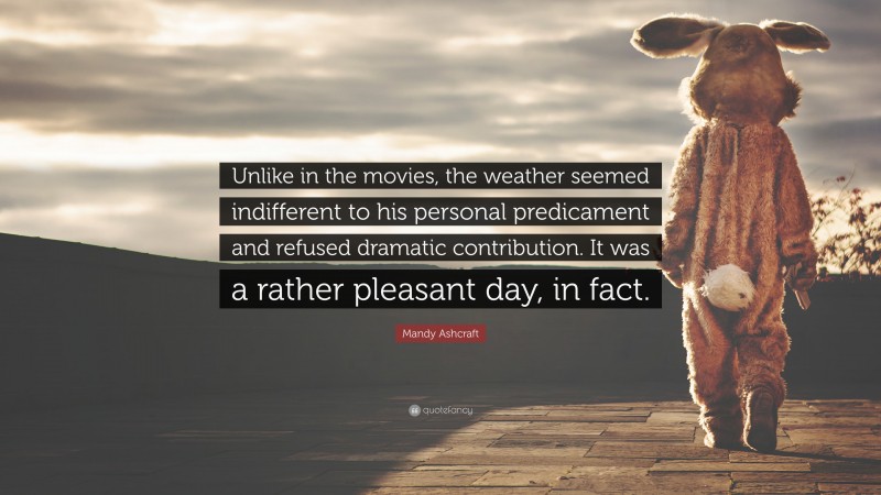 Mandy Ashcraft Quote: “Unlike in the movies, the weather seemed indifferent to his personal predicament and refused dramatic contribution. It was a rather pleasant day, in fact.”