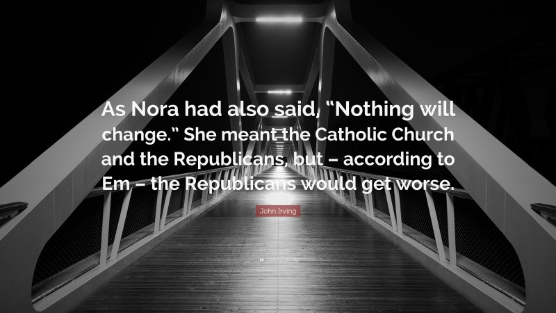 John Irving Quote: “As Nora had also said, “Nothing will change.” She meant the Catholic Church and the Republicans, but – according to Em – the Republicans would get worse.”