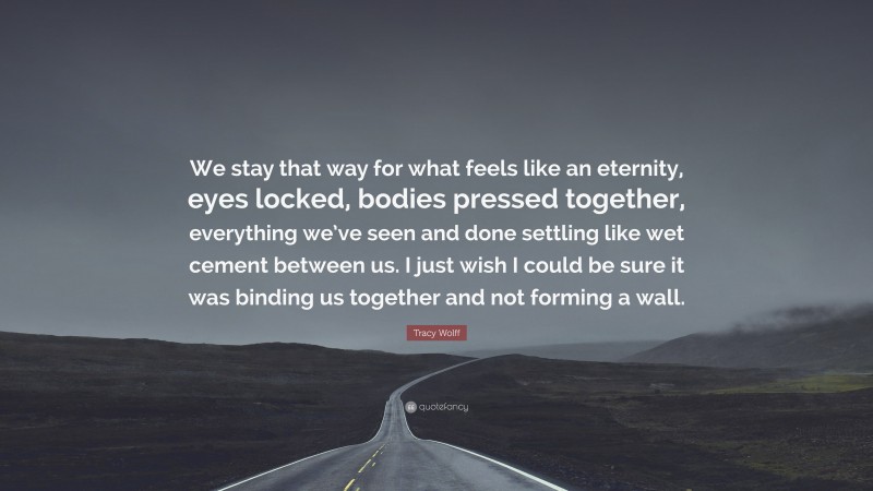 Tracy Wolff Quote: “We stay that way for what feels like an eternity, eyes locked, bodies pressed together, everything we’ve seen and done settling like wet cement between us. I just wish I could be sure it was binding us together and not forming a wall.”