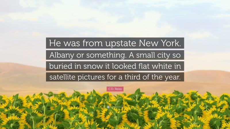 C.D. Reiss Quote: “He was from upstate New York. Albany or something. A small city so buried in snow it looked flat white in satellite pictures for a third of the year.”