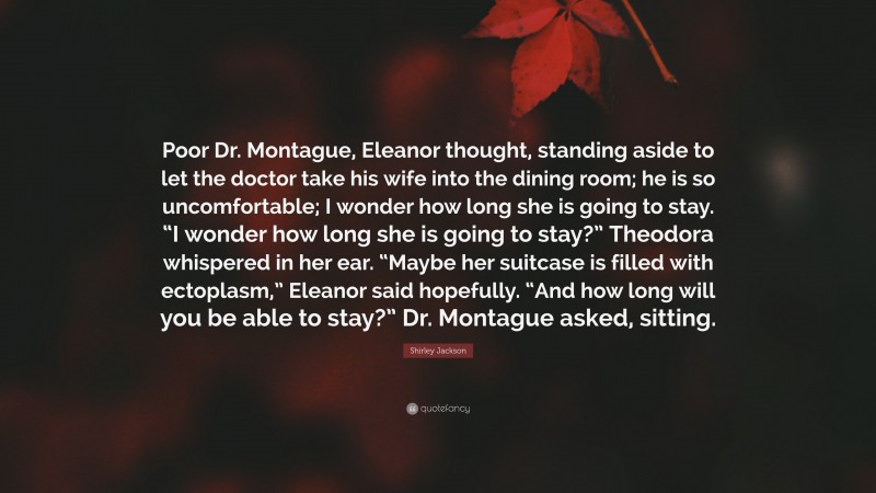 Shirley Jackson Quote: “Poor Dr. Montague, Eleanor thought, standing aside to let the doctor take his wife into the dining room; he is so uncomfortable; I wonder how long she is going to stay. “I wonder how long she is going to stay?” Theodora whispered in her ear. “Maybe her suitcase is filled with ectoplasm,” Eleanor said hopefully. “And how long will you be able to stay?” Dr. Montague asked, sitting.”