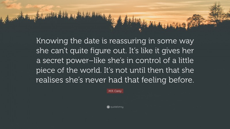 M.R. Carey Quote: “Knowing the date is reassuring in some way she can’t quite figure out. It’s like it gives her a secret power–like she’s in control of a little piece of the world. It’s not until then that she realises she’s never had that feeling before.”