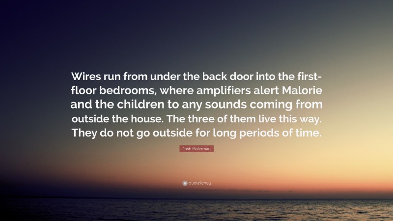 Josh Malerman Quote: “Wires run from under the back door into the first-floor bedrooms, where amplifiers alert Malorie and the children to any sounds coming from outside the house. The three of them live this way. They do not go outside for long periods of time.”