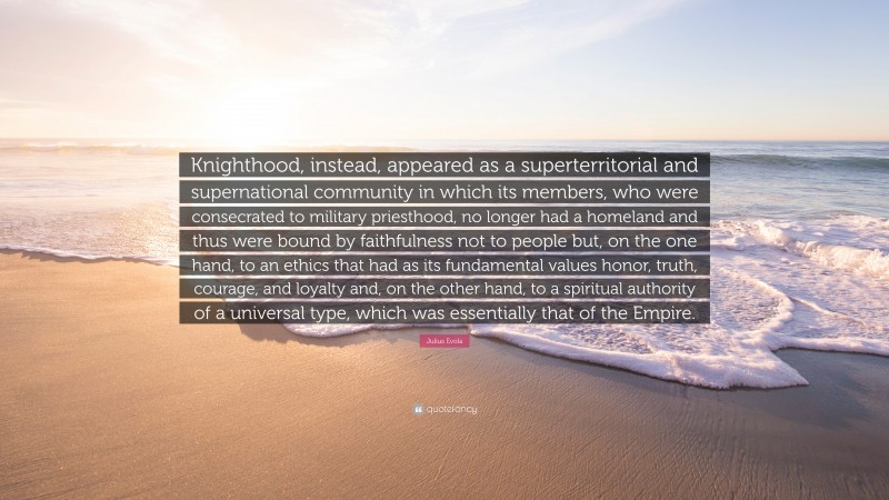 Julius Evola Quote: “Knighthood, instead, appeared as a superterritorial and supernational community in which its members, who were consecrated to military priesthood, no longer had a homeland and thus were bound by faithfulness not to people but, on the one hand, to an ethics that had as its fundamental values honor, truth, courage, and loyalty and, on the other hand, to a spiritual authority of a universal type, which was essentially that of the Empire.”