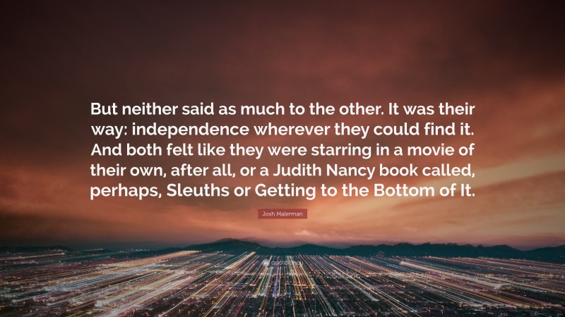 Josh Malerman Quote: “But neither said as much to the other. It was their way: independence wherever they could find it. And both felt like they were starring in a movie of their own, after all, or a Judith Nancy book called, perhaps, Sleuths or Getting to the Bottom of It.”