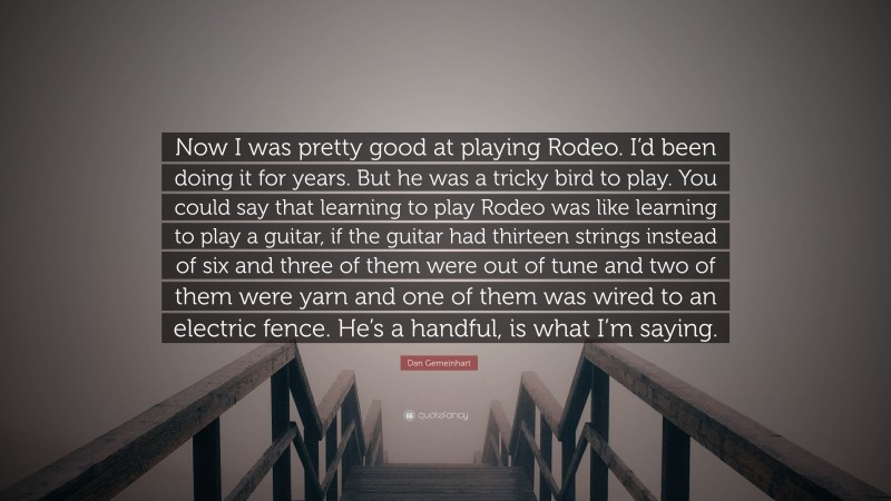 Dan Gemeinhart Quote: “Now I was pretty good at playing Rodeo. I’d been doing it for years. But he was a tricky bird to play. You could say that learning to play Rodeo was like learning to play a guitar, if the guitar had thirteen strings instead of six and three of them were out of tune and two of them were yarn and one of them was wired to an electric fence. He’s a handful, is what I’m saying.”