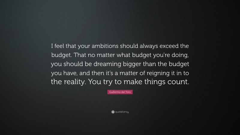 Guillermo del Toro Quote: “I feel that your ambitions should always exceed the budget. That no matter what budget you’re doing, you should be dreaming bigger than the budget you have, and then it’s a matter of reigning it in to the reality. You try to make things count.”