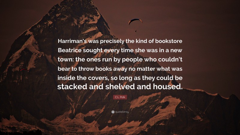 C.L. Polk Quote: “Harriman’s was precisely the kind of bookstore Beatrice sought every time she was in a new town: the ones run by people who couldn’t bear to throw books away no matter what was inside the covers, so long as they could be stacked and shelved and housed.”