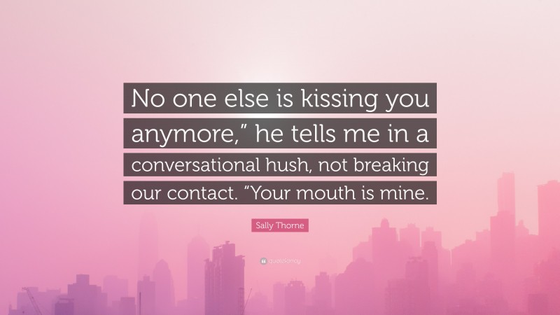 Sally Thorne Quote: “No one else is kissing you anymore,” he tells me in a conversational hush, not breaking our contact. “Your mouth is mine.”