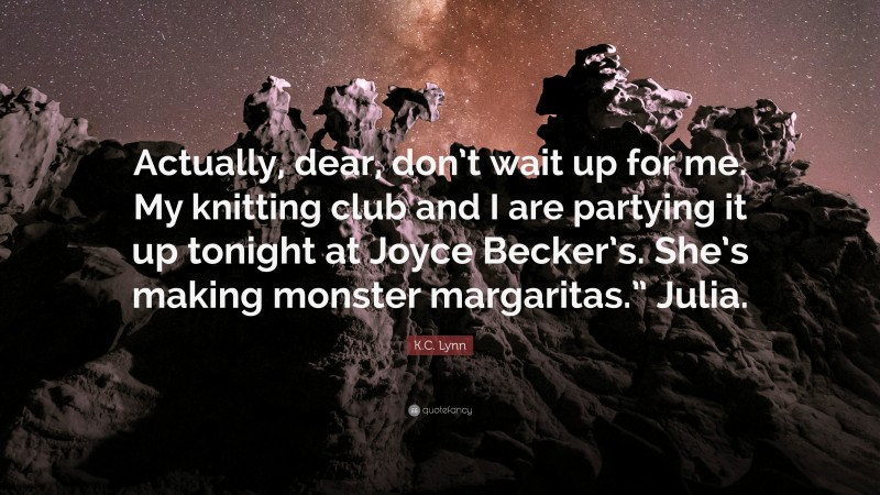 K.C. Lynn Quote: “Actually, dear, don’t wait up for me. My knitting club and I are partying it up tonight at Joyce Becker’s. She’s making monster margaritas.” Julia.”