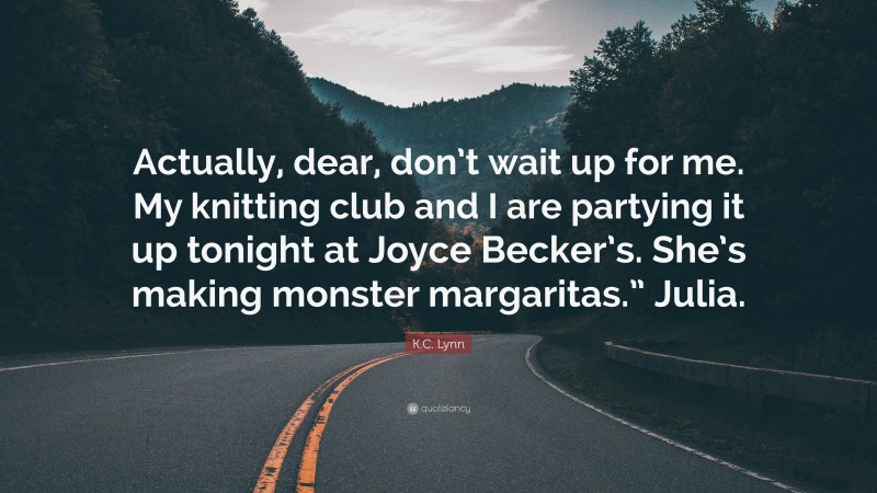 K.C. Lynn Quote: “Actually, dear, don’t wait up for me. My knitting club and I are partying it up tonight at Joyce Becker’s. She’s making monster margaritas.” Julia.”