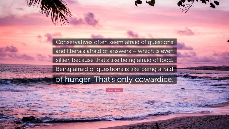 Peter Kreeft Quote: “Conservatives often seem afraid of questions and liberals afraid of answers – which is even sillier, because that’s like being afraid of food. Being afraid of questions is like being afraid of hunger. That’s only cowardice.”