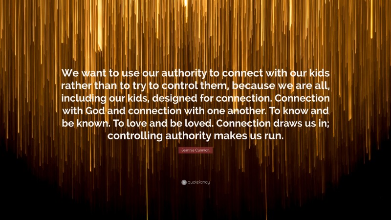 Jeannie Cunnion Quote: “We want to use our authority to connect with our kids rather than to try to control them, because we are all, including our kids, designed for connection. Connection with God and connection with one another. To know and be known. To love and be loved. Connection draws us in; controlling authority makes us run.”