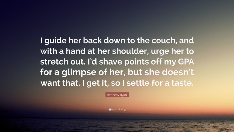 Kennedy Ryan Quote: “I guide her back down to the couch, and with a hand at her shoulder, urge her to stretch out. I’d shave points off my GPA for a glimpse of her, but she doesn’t want that. I get it, so I settle for a taste.”