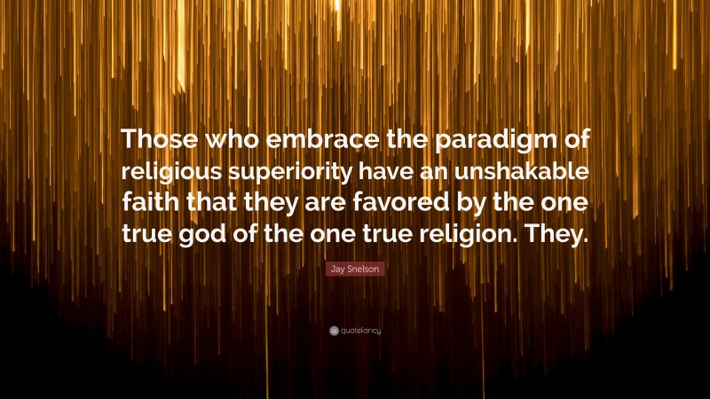 Jay Snelson Quote: “Those who embrace the paradigm of religious superiority have an unshakable faith that they are favored by the one true god of the one true religion. They.”