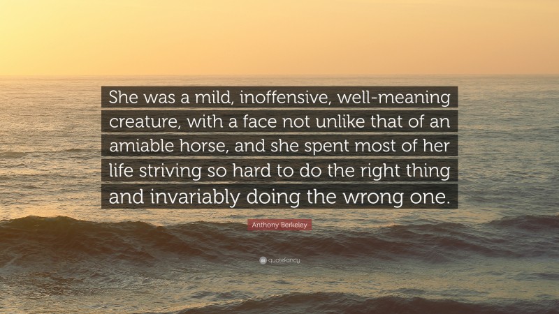 Anthony Berkeley Quote: “She was a mild, inoffensive, well-meaning creature, with a face not unlike that of an amiable horse, and she spent most of her life striving so hard to do the right thing and invariably doing the wrong one.”