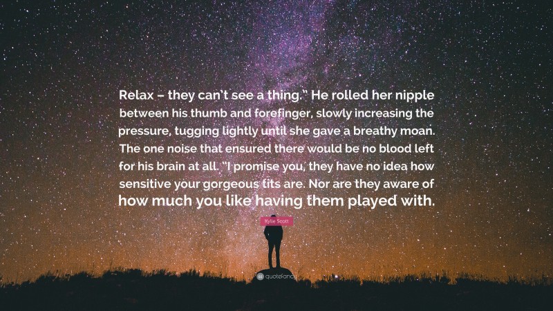 Kylie Scott Quote: “Relax – they can’t see a thing.” He rolled her nipple between his thumb and forefinger, slowly increasing the pressure, tugging lightly until she gave a breathy moan. The one noise that ensured there would be no blood left for his brain at all. “I promise you, they have no idea how sensitive your gorgeous tits are. Nor are they aware of how much you like having them played with.”