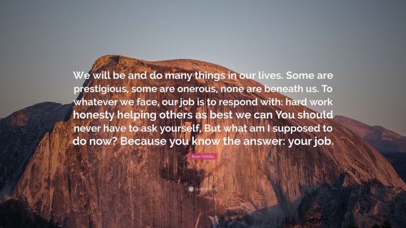 Ryan Holiday Quote: “We will be and do many things in our lives. Some are prestigious, some are onerous, none are beneath us. To whatever we face, our job is to respond with: hard work honesty helping others as best we can You should never have to ask yourself, But what am I supposed to do now? Because you know the answer: your job.”