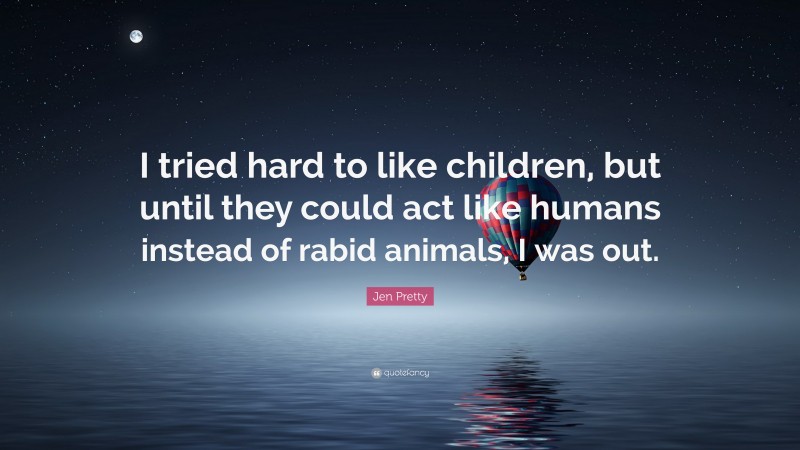 Jen Pretty Quote: “I tried hard to like children, but until they could act like humans instead of rabid animals, I was out.”